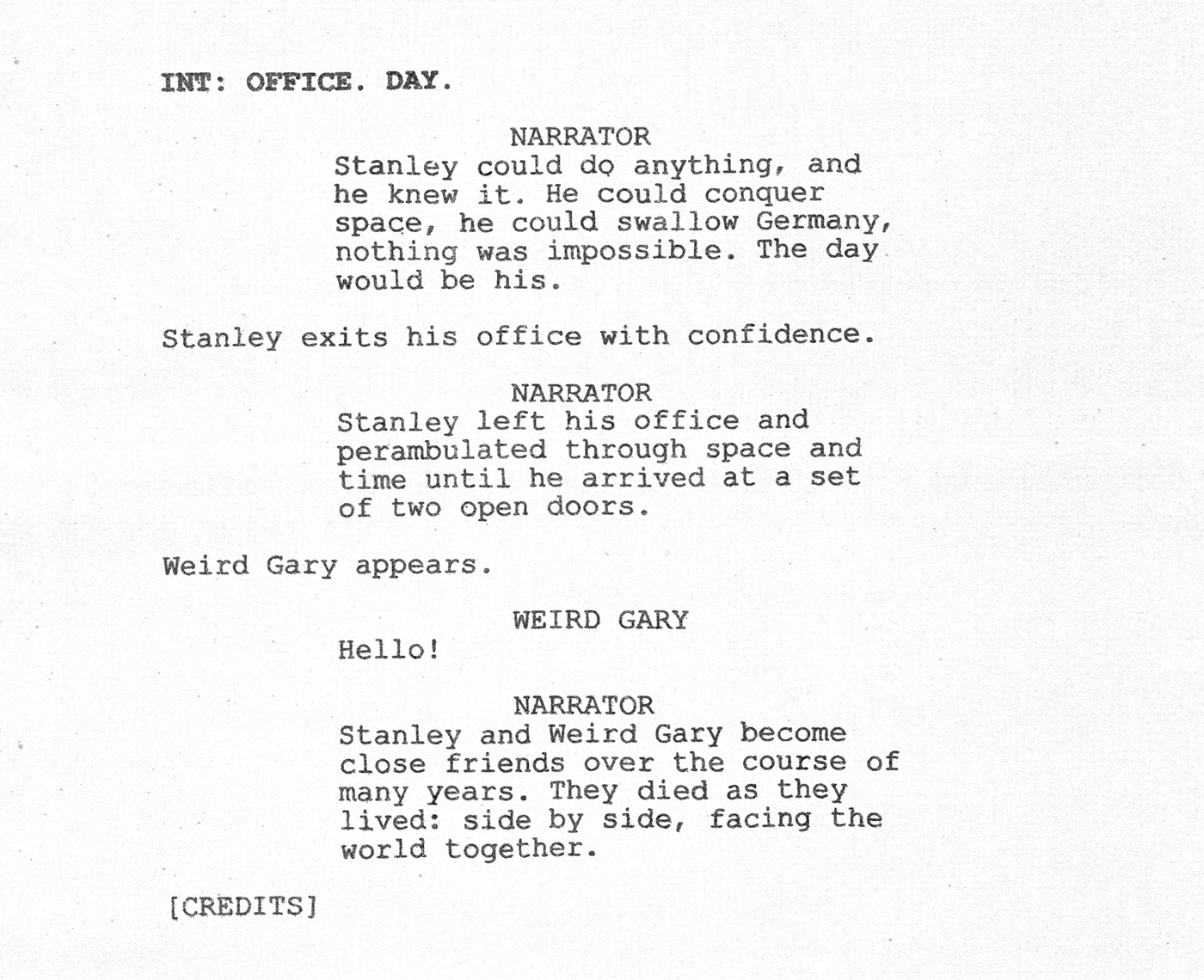 Scan of a script page. INT: Office. Day. Narrator: Stanley could do anything, and he knew it. He could conquer space, he could swallow Germany, nothing was impossible. The day would be his. [Stanley exits his office with confidence] Narrator: Stanley left his office and perambulated through space and time until he arrived at a set of two open doors. [Weird Gary appears] Weird Gary: Hello! Narrator: Stanley and Weird Gary become close friends over the course of many years. They died as they lived: side by side, facing the world together. [credits]